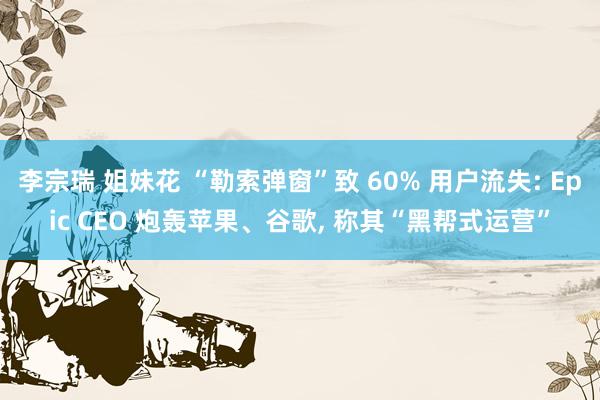李宗瑞 姐妹花 “勒索弹窗”致 60% 用户流失: Epic CEO 炮轰苹果、谷歌， 称其“黑帮式运营”
