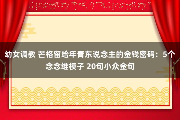 幼女调教 芒格留给年青东说念主的金钱密码：5个念念维模子 20句小众金句