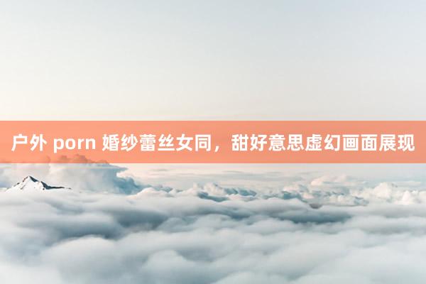 户外 porn 婚纱蕾丝女同，甜好意思虚幻画面展现