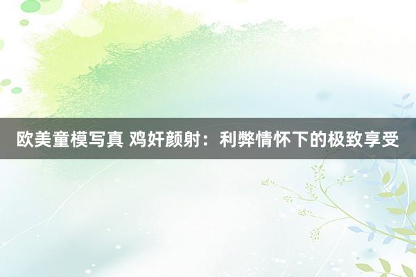 欧美童模写真 鸡奸颜射：利弊情怀下的极致享受