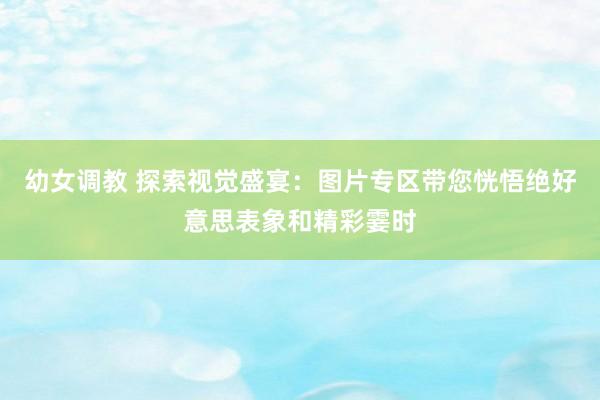 幼女调教 探索视觉盛宴：图片专区带您恍悟绝好意思表象和精彩霎时