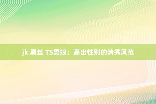 jk 黑丝 TS男娘：高出性别的清秀风范