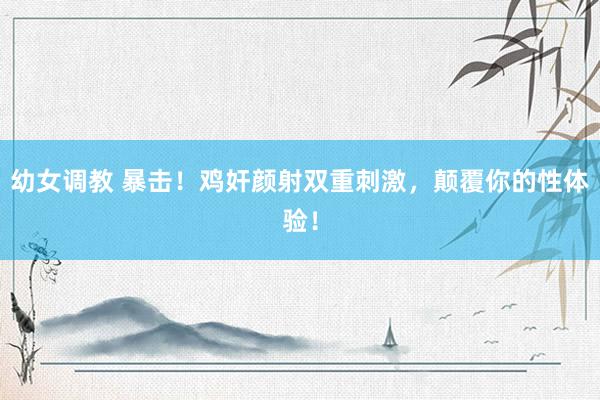 幼女调教 暴击！鸡奸颜射双重刺激，颠覆你的性体验！