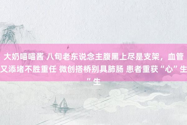 大奶喵喵酱 八旬老东说念主腹黑上尽是支架，血管又添堵不胜重任 微创搭桥别具肺肠 患者重获“心”生