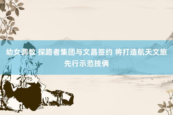 幼女调教 探路者集团与文昌签约 将打造航天文旅先行示范技俩