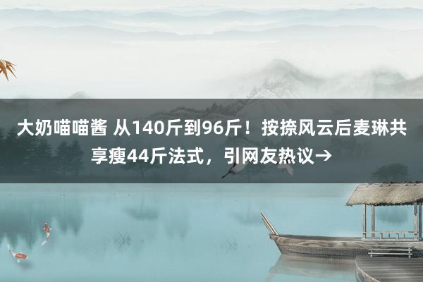 大奶喵喵酱 从140斤到96斤！按捺风云后麦琳共享瘦44斤法式，引网友热议→