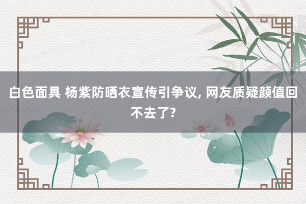 白色面具 杨紫防晒衣宣传引争议， 网友质疑颜值回不去了?