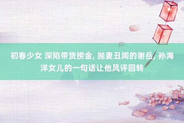 初春少女 深陷带货捞金， 抛妻丑闻的谢岳， 孙海洋女儿的一句话让他风评回转