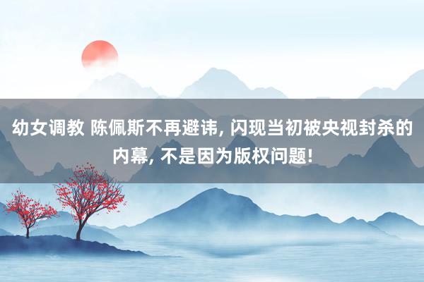 幼女调教 陈佩斯不再避讳， 闪现当初被央视封杀的内幕， 不是因为版权问题!