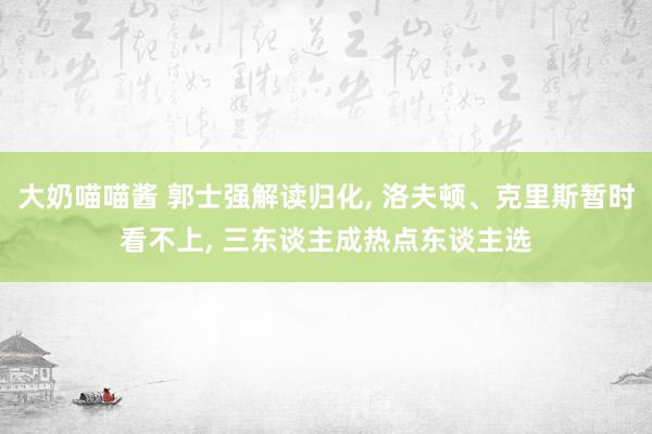 大奶喵喵酱 郭士强解读归化， 洛夫顿、克里斯暂时看不上， 三东谈主成热点东谈主选