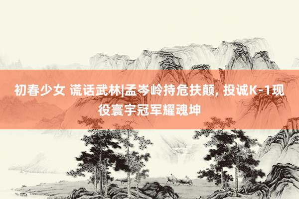 初春少女 谎话武林|孟岑岭持危扶颠， 投诚K-1现役寰宇冠军耀魂坤