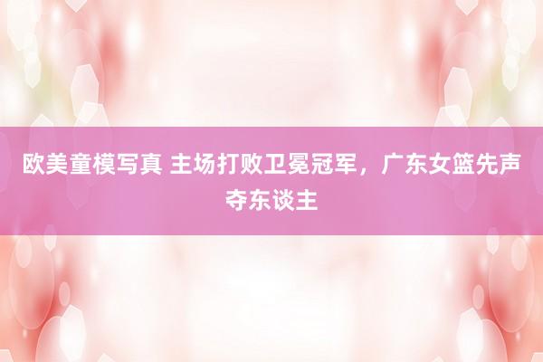 欧美童模写真 主场打败卫冕冠军，广东女篮先声夺东谈主
