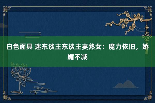 白色面具 迷东谈主东谈主妻熟女：魔力依旧，娇媚不减