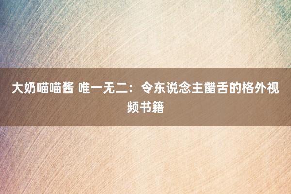大奶喵喵酱 唯一无二：令东说念主齰舌的格外视频书籍