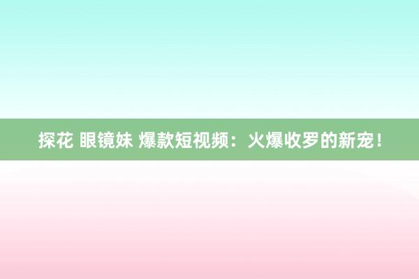 探花 眼镜妹 爆款短视频：火爆收罗的新宠！
