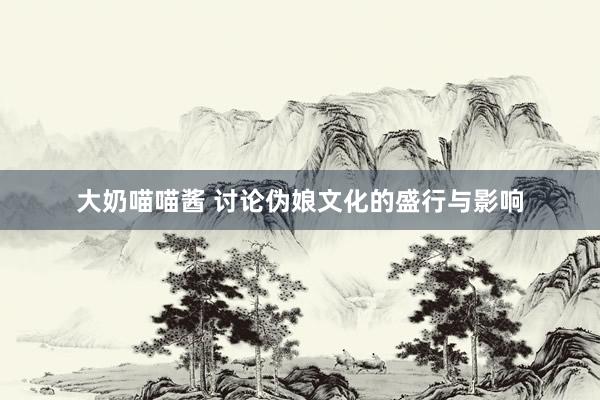 大奶喵喵酱 讨论伪娘文化的盛行与影响