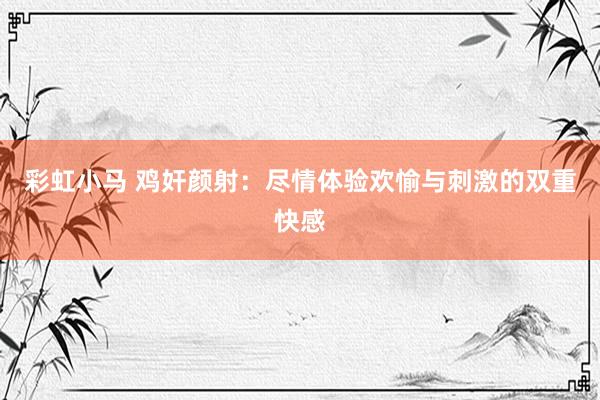 彩虹小马 鸡奸颜射：尽情体验欢愉与刺激的双重快感