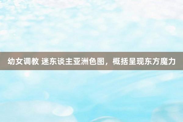 幼女调教 迷东谈主亚洲色图，概括呈现东方魔力