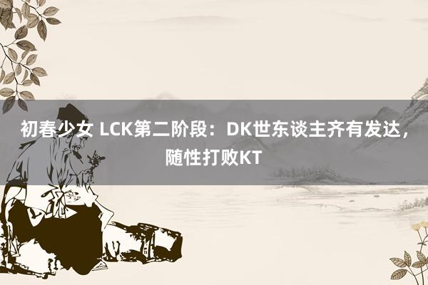 初春少女 LCK第二阶段：DK世东谈主齐有发达，随性打败KT