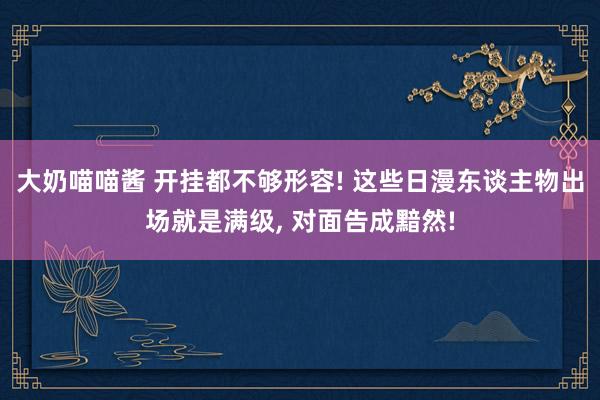 大奶喵喵酱 开挂都不够形容! 这些日漫东谈主物出场就是满级， 对面告成黯然!