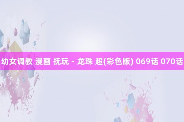幼女调教 漫画 抚玩 - 龙珠 超(彩色版) 069话 070话