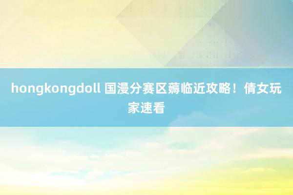 hongkongdoll 国漫分赛区薅临近攻略!倩女玩家速看