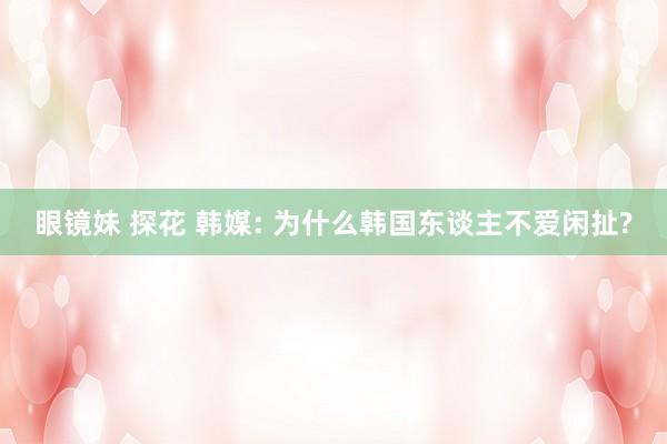 眼镜妹 探花 韩媒: 为什么韩国东谈主不爱闲扯?