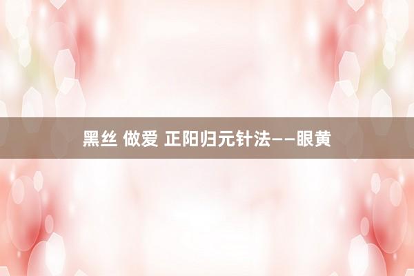 黑丝 做爱 正阳归元针法——眼黄