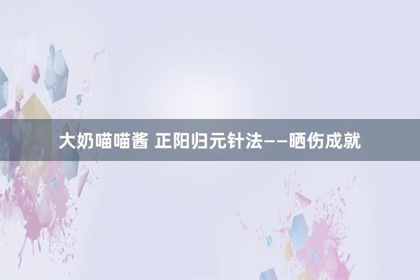大奶喵喵酱 正阳归元针法——晒伤成就
