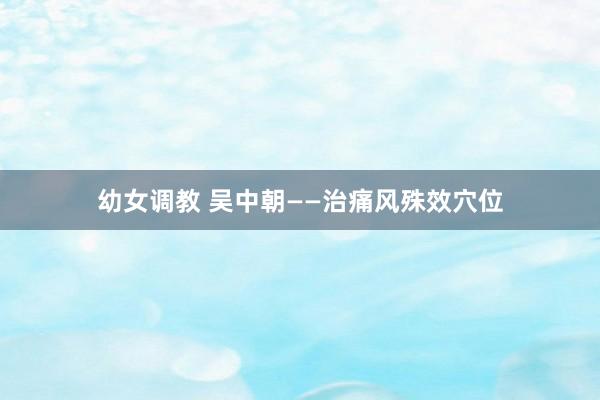幼女调教 吴中朝——治痛风殊效穴位