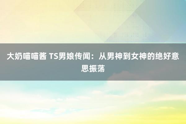 大奶喵喵酱 TS男娘传闻：从男神到女神的绝好意思振荡