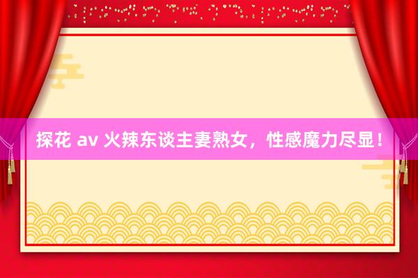 探花 av 火辣东谈主妻熟女，性感魔力尽显！