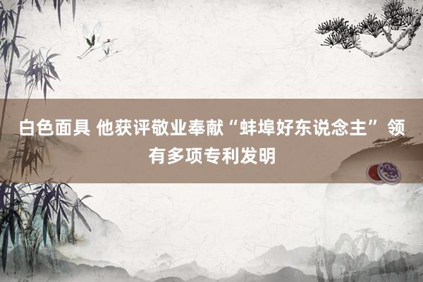 白色面具 他获评敬业奉献“蚌埠好东说念主” 领有多项专利发明