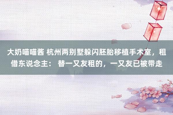 大奶喵喵酱 杭州两别墅躲闪胚胎移植手术室，租借东说念主： 替一又友租的，一又友已被带走