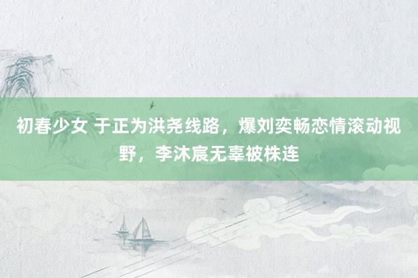 初春少女 于正为洪尧线路，爆刘奕畅恋情滚动视野，李沐宸无辜被株连