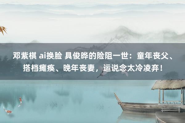 邓紫棋 ai换脸 具俊晔的险阻一世：童年丧父、搭档瘫痪、晚年丧妻，运说念太冷凌弃！