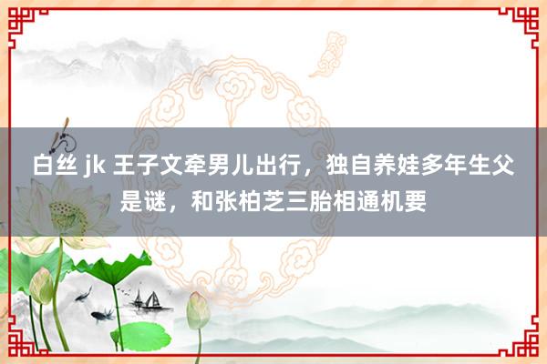 白丝 jk 王子文牵男儿出行，独自养娃多年生父是谜，和张柏芝三胎相通机要