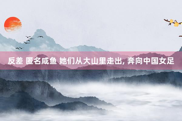 反差 匿名咸鱼 她们从大山里走出， 奔向中国女足