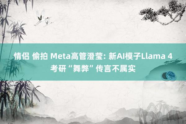 情侣 偷拍 Meta高管澄莹: 新AI模子Llama 4考研“舞弊”传言不属实