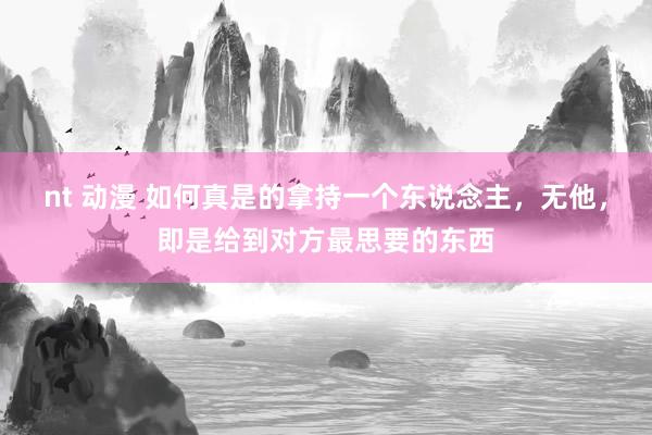 nt 动漫 如何真是的拿持一个东说念主,无他,即是给到对方最思要的东西
