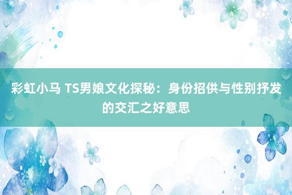 彩虹小马 TS男娘文化探秘：身份招供与性别抒发的交汇之好意思
