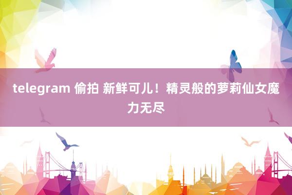 telegram 偷拍 新鲜可儿！精灵般的萝莉仙女魔力无尽