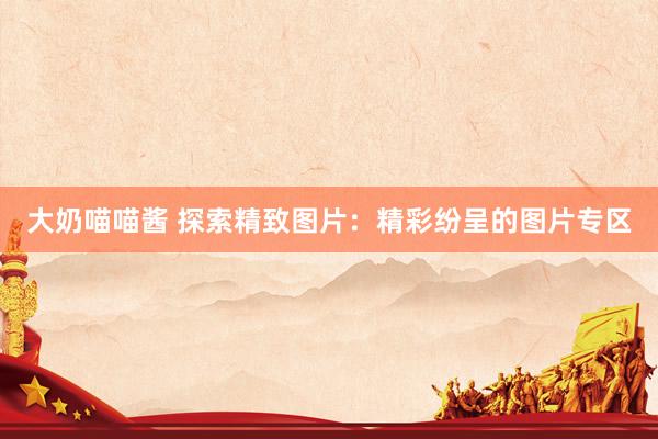 大奶喵喵酱 探索精致图片：精彩纷呈的图片专区