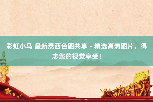 彩虹小马 最新泰西色图共享 - 精选高清图片，得志您的视觉享受！