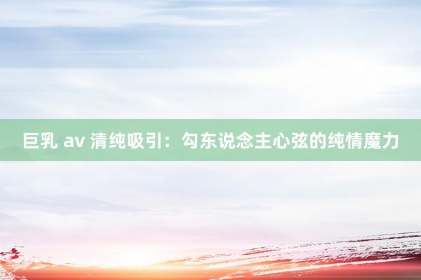 巨乳 av 清纯吸引：勾东说念主心弦的纯情魔力