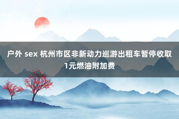 户外 sex 杭州市区非新动力巡游出租车暂停收取1元燃油附加费