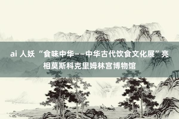 ai 人妖 “食味中华——中华古代饮食文化展”亮相莫斯科克里姆林宫博物馆