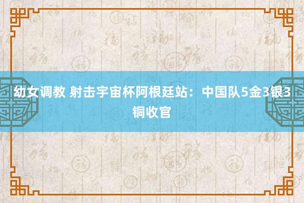 幼女调教 射击宇宙杯阿根廷站：中国队5金3银3铜收官