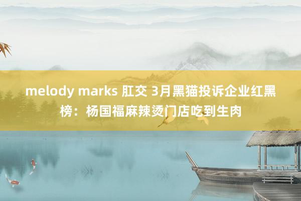 melody marks 肛交 3月黑猫投诉企业红黑榜：杨国福麻辣烫门店吃到生肉