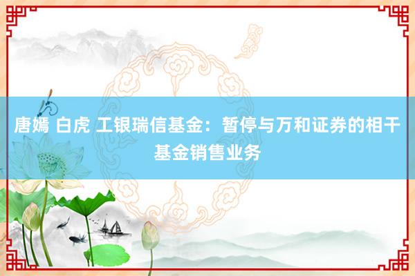 唐嫣 白虎 工银瑞信基金：暂停与万和证券的相干基金销售业务